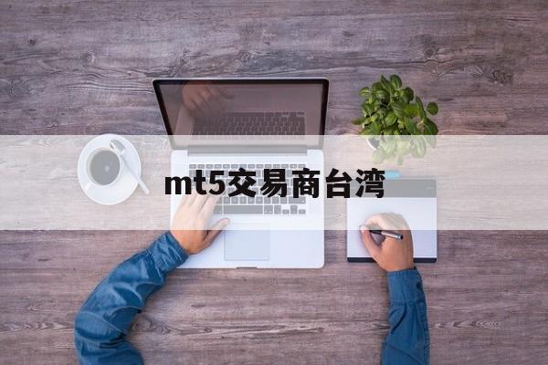 mt5交易商台湾(mt5交易平台合法吗)